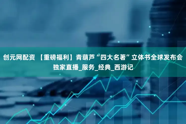 创元网配资 【重磅福利】青葫芦“四大名著”立体书全球发布会独家直播_服务_经典_西游记