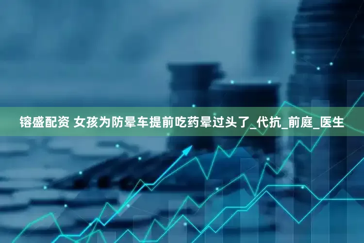镕盛配资 女孩为防晕车提前吃药晕过头了_代抗_前庭_医生