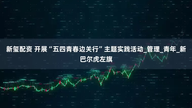新玺配资 开展“五四青春边关行”主题实践活动_管理_青年_新巴尔虎左旗