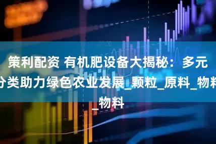 策利配资 有机肥设备大揭秘：多元分类助力绿色农业发展_颗粒_原料_物料