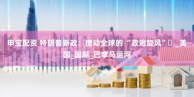 申宝配资 特朗普新政：搅动全球的 “政治旋风”​_美国_国际_巴拿马运河