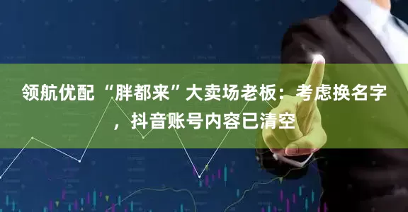 领航优配 “胖都来”大卖场老板：考虑换名字，抖音账号内容已清空