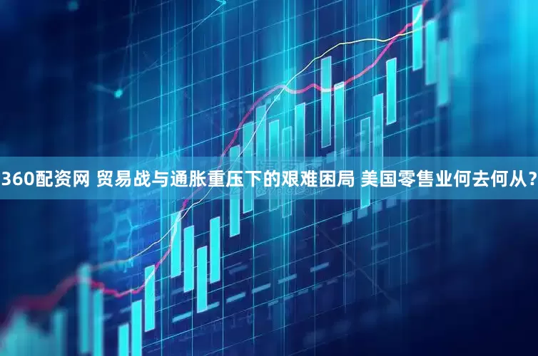 360配资网 贸易战与通胀重压下的艰难困局 美国零售业何去何从？