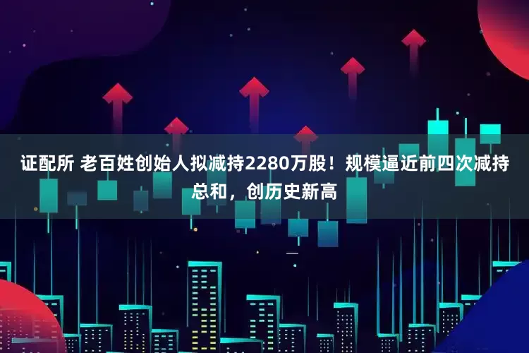 证配所 老百姓创始人拟减持2280万股！规模逼近前四次减持总和，创历史新高
