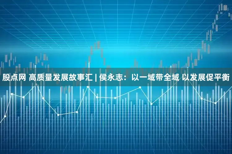 股点网 高质量发展故事汇 | 侯永志：以一域带全域 以发展促平衡