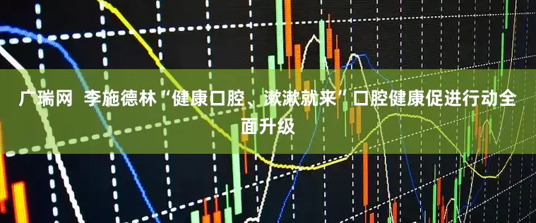 广瑞网  李施德林“健康口腔、漱漱就来”口腔健康促进行动全面升级