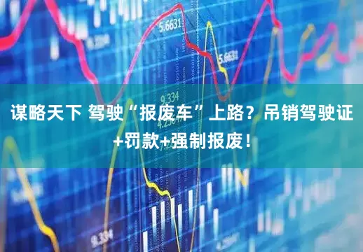 谋略天下 驾驶“报废车”上路？吊销驾驶证+罚款+强制报废！