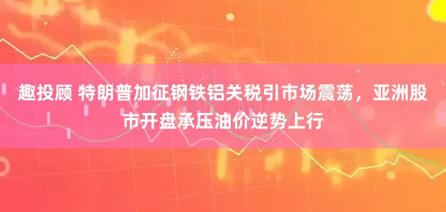 趣投顾 特朗普加征钢铁铝关税引市场震荡，亚洲股市开盘承压油价逆势上行