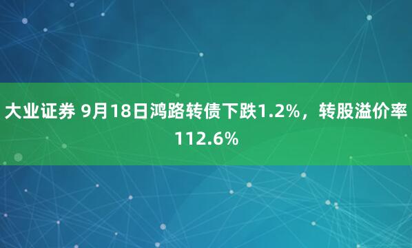 大业证券 9月18日鸿路转债下跌1.2%，转股溢价率112.6%