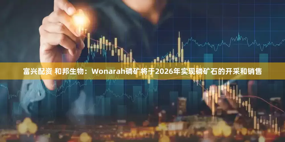 富兴配资 和邦生物：Wonarah磷矿将于2026年实现磷矿石的开采和销售