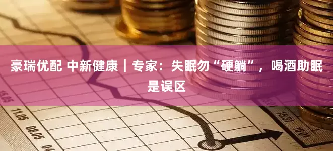 豪瑞优配 中新健康｜专家：失眠勿“硬躺”，喝酒助眠是误区