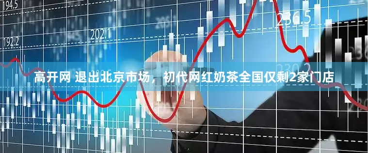 高开网 退出北京市场，初代网红奶茶全国仅剩2家门店